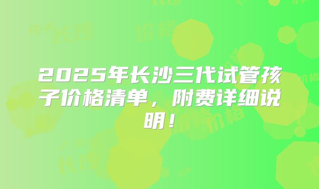 2025年长沙三代试管孩子价格清单，附费详细说明！