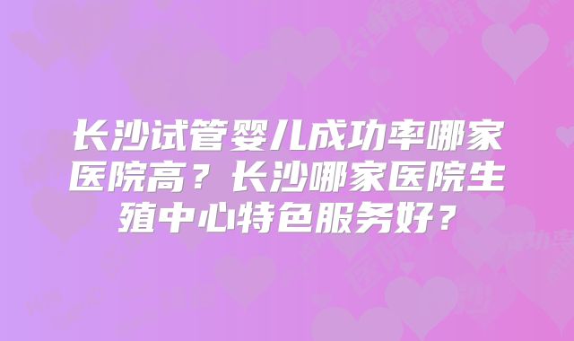 长沙试管婴儿成功率哪家医院高？长沙哪家医院生殖中心特色服务好？