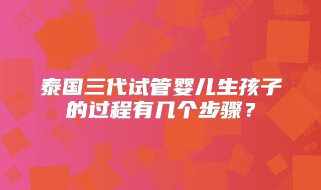 泰国三代试管婴儿生孩子的过程有几个步骤?