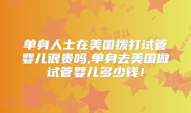 单身人士在美国拨打试管婴儿很贵吗,单身去美国做试管婴儿多少钱！