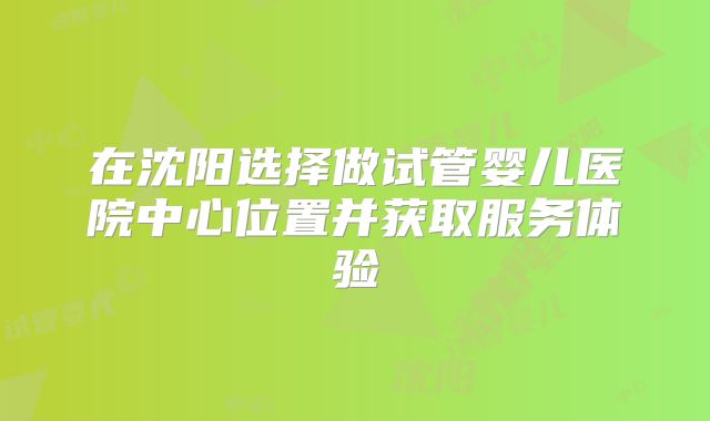 在沈阳选择做试管婴儿医院中心位置并获取服务体验