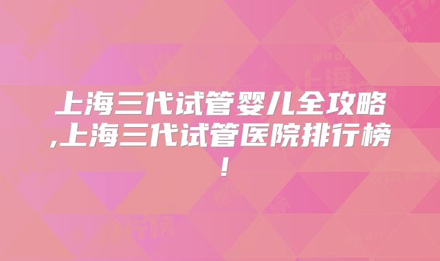 上海三代试管婴儿全攻略,上海三代试管医院排行榜！