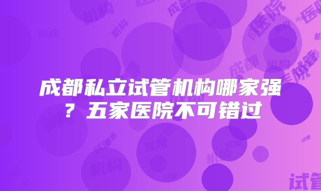 成都私立试管机构哪家强?五家医院不可错过