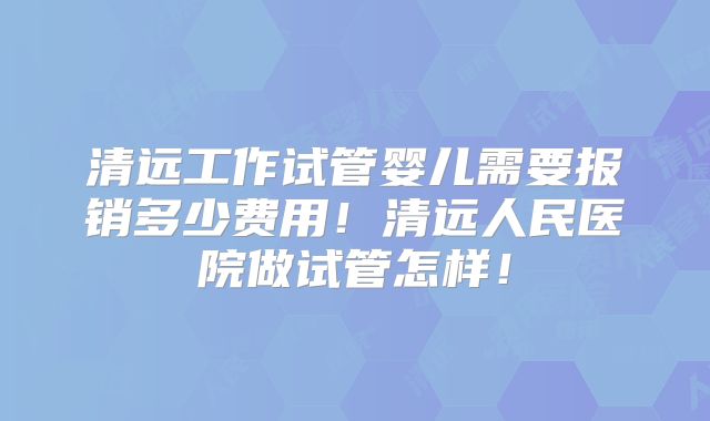清远工作试管婴儿需要报销多少费用！清远人民医院做试管怎样！