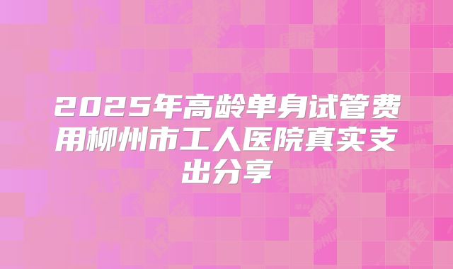 2025年高龄单身试管费用柳州市工人医院真实支出分享