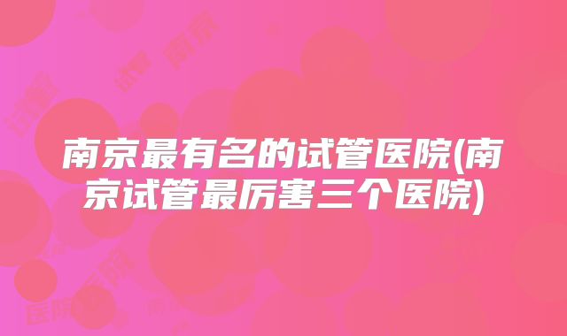 南京最有名的试管医院(南京试管最厉害三个医院)