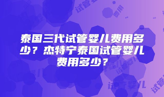 泰国三代试管婴儿费用多少？杰特宁泰国试管婴儿费用多少？