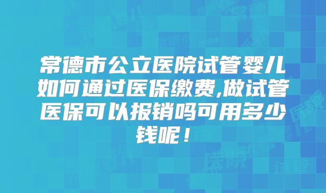 常德市公立医院试管婴儿如何通过医保缴费,做试管医保可以报销吗可用多少钱呢！