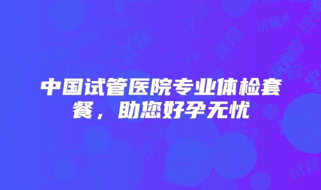 中国试管医院专业体检套餐，助您好孕无忧