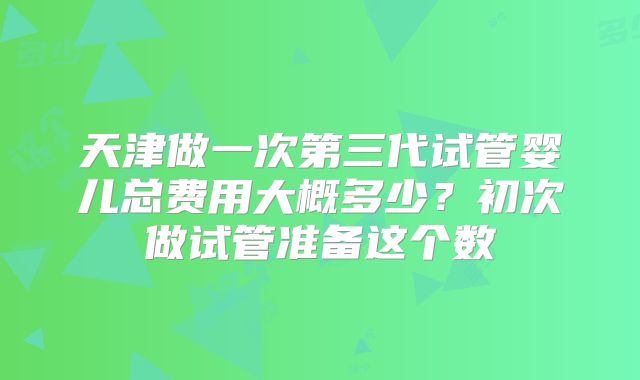 天津做一次第三代试管婴儿总费用大概多少？初次做试管准备这个数
