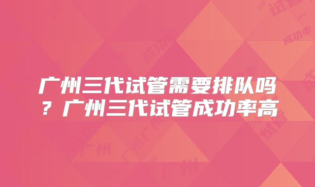 广州三代试管需要排队吗？广州三代试管成功率高