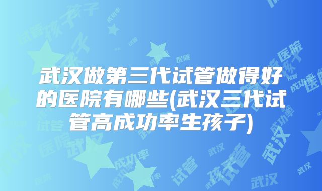 武汉做第三代试管做得好的医院有哪些(武汉三代试管高成功率生孩子)