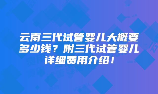云南三代试管婴儿大概要多少钱？附三代试管婴儿详细费用介绍！