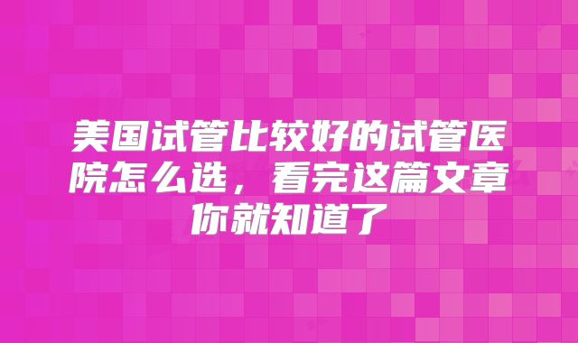 美国试管比较好的试管医院怎么选，看完这篇文章你就知道了