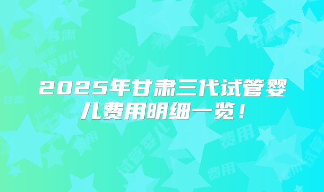 2025年甘肃三代试管婴儿费用明细一览！