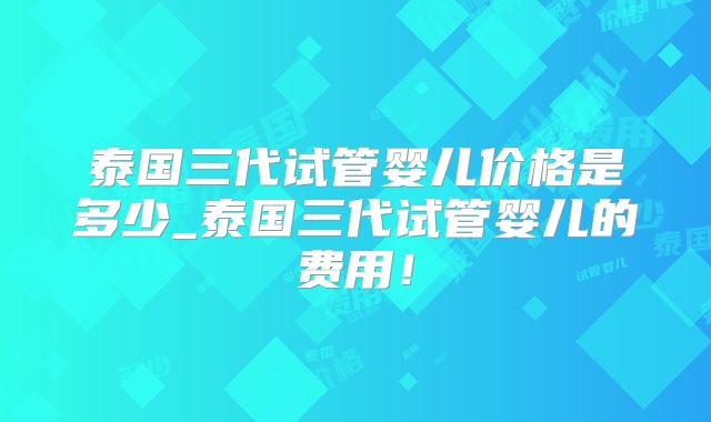 泰国三代试管婴儿价格是多少_泰国三代试管婴儿的费用！