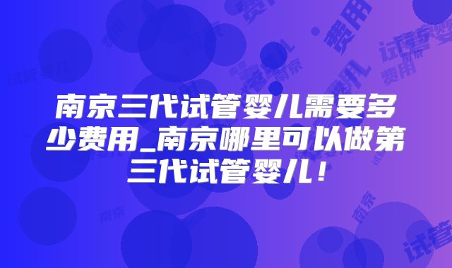 南京三代试管婴儿需要多少费用_南京哪里可以做第三代试管婴儿！