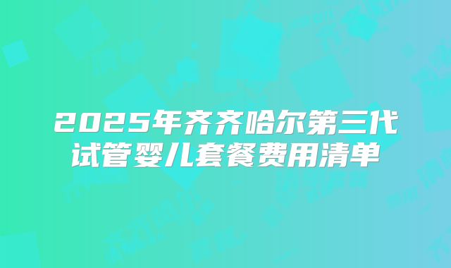 2025年齐齐哈尔第三代试管婴儿套餐费用清单