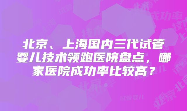 北京、上海国内三代试管婴儿技术领跑医院盘点，哪家医院成功率比较高？