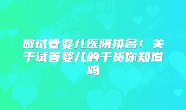 做试管婴儿医院排名！关于试管婴儿的干货你知道吗