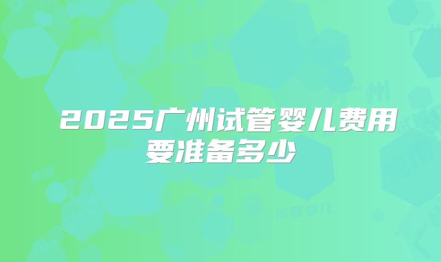 2025广州试管婴儿费用要准备多少