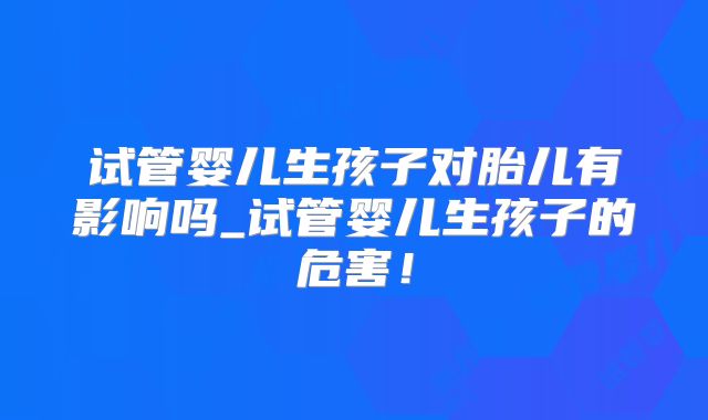 试管婴儿生孩子对胎儿有影响吗_试管婴儿生孩子的危害！
