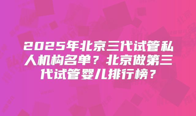 2025年北京三代试管私人机构名单？北京做第三代试管婴儿排行榜？