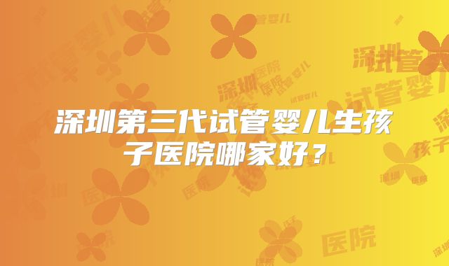 深圳第三代试管婴儿生孩子医院哪家好？