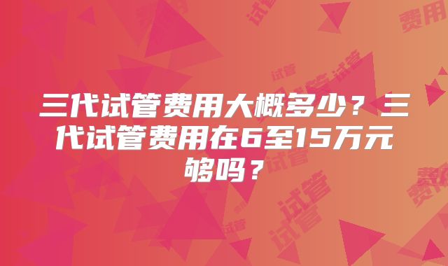 三代试管费用大概多少？三代试管费用在6至15万元够吗？