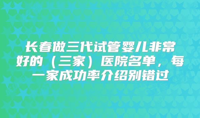 长春做三代试管婴儿非常好的(三家)医院名单,每一家成功率介绍别错过
