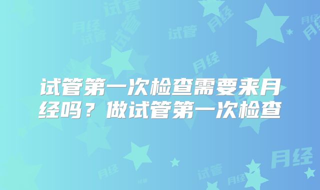 试管第一次检查需要来月经吗?做试管第一次检查
