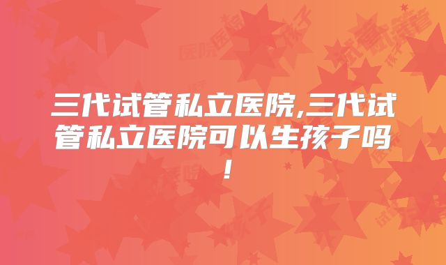 三代试管私立医院,三代试管私立医院可以生孩子吗！