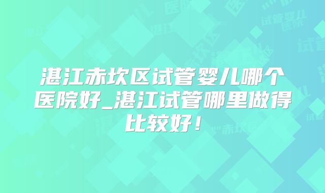 湛江赤坎区试管婴儿哪个医院好_湛江试管哪里做得比较好！