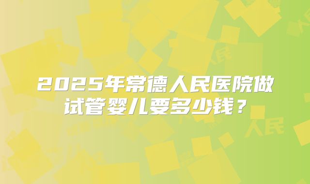2025年常德人民医院做试管婴儿要多少钱？