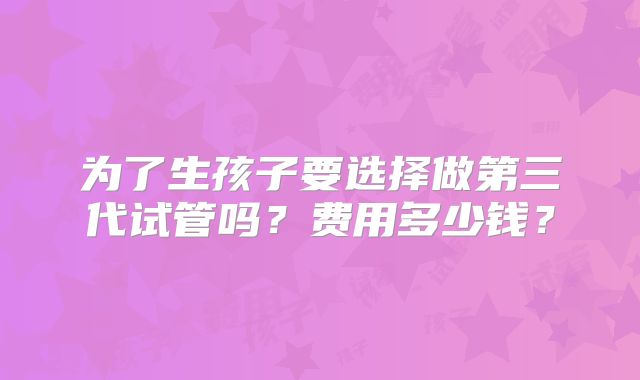 为了生孩子要选择做第三代试管吗?费用多少钱?
