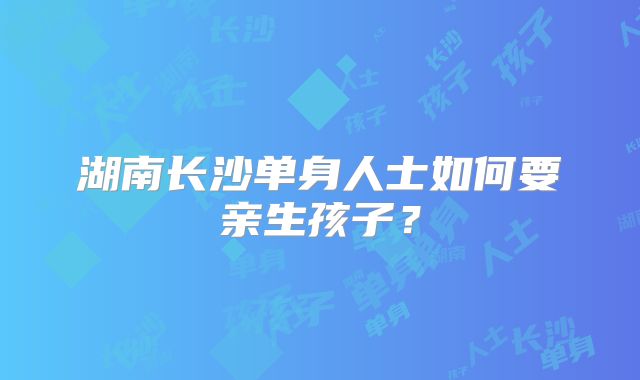 湖南长沙单身人士如何要亲生孩子？