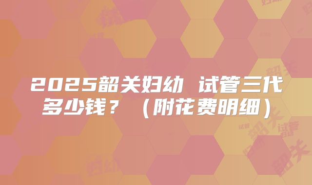 2025韶关妇幼 试管三代多少钱?(附花费明细)