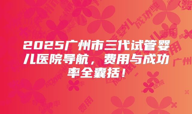 2025广州市三代试管婴儿医院导航，费用与成功率全囊括！