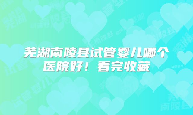 芜湖南陵县试管婴儿哪个医院好！看完收藏