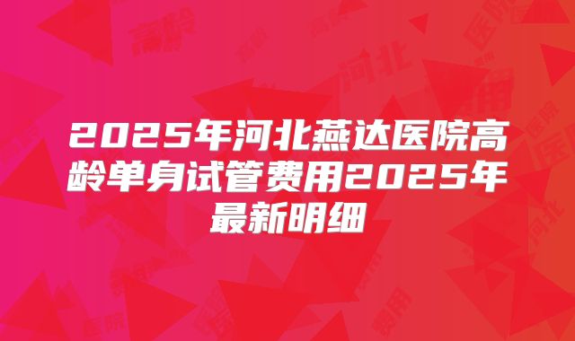 2025年河北燕达医院高龄单身试管费用2025年最新明细