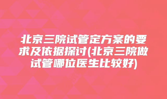 北京三院试管定方案的要求及依据探讨(北京三院做试管哪位医生比较好)