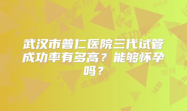 武汉市普仁医院三代试管成功率有多高?能够怀孕吗?