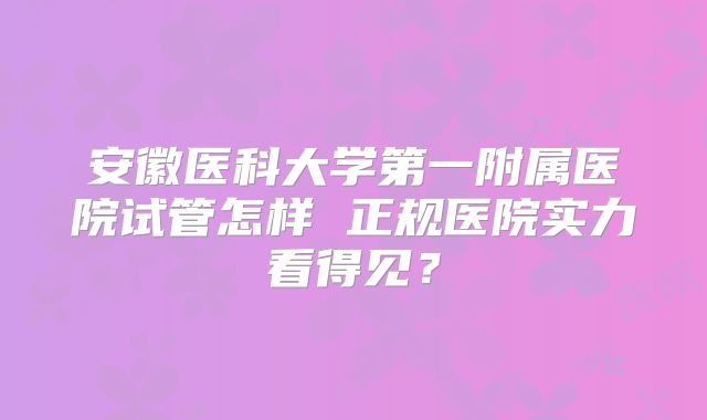 安徽医科大学第一附属医院试管怎样 正规医院实力看得见？