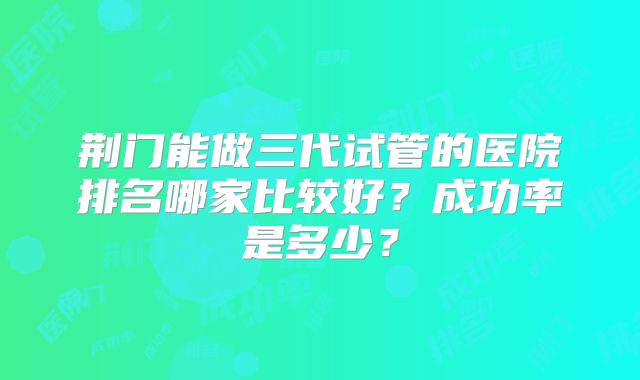 荆门能做三代试管的医院排名哪家比较好？成功率是多少？