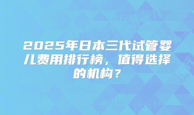 2025年日本三代试管婴儿费用排行榜,值得选择的机构?