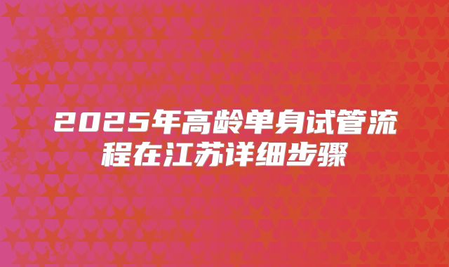 2025年高龄单身试管流程在江苏详细步骤