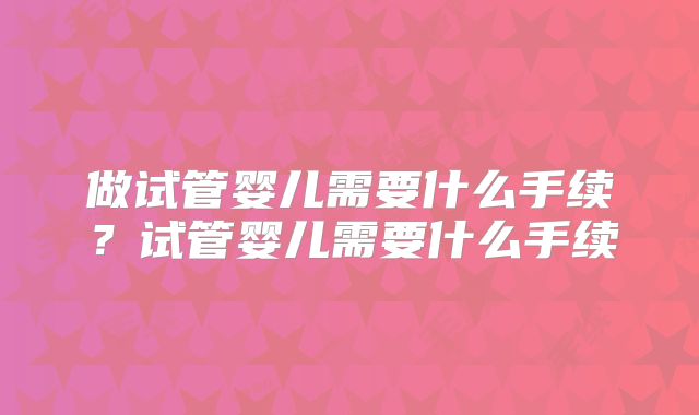 做试管婴儿需要什么手续？试管婴儿需要什么手续