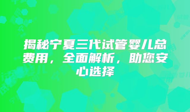 揭秘宁夏三代试管婴儿总费用，全面解析，助您安心选择