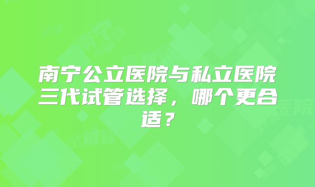 南宁公立医院与私立医院三代试管选择，哪个更合适？