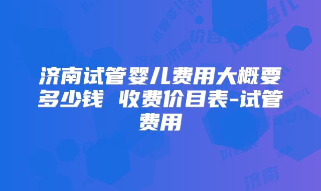 济南试管婴儿费用大概要多少钱 收费价目表-试管费用
